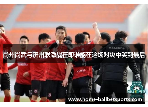 尚州尚武与济州联激战在即谁能在这场对决中笑到最后